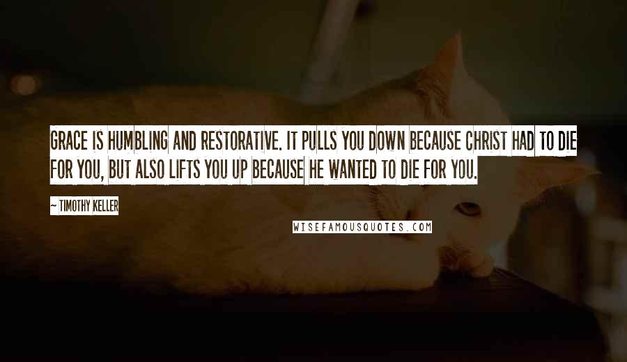 Timothy Keller Quotes: Grace is humbling and restorative. It pulls you down because Christ had to die for you, but also lifts you up because he wanted to die for you.