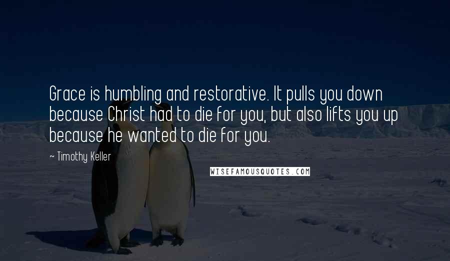 Timothy Keller Quotes: Grace is humbling and restorative. It pulls you down because Christ had to die for you, but also lifts you up because he wanted to die for you.