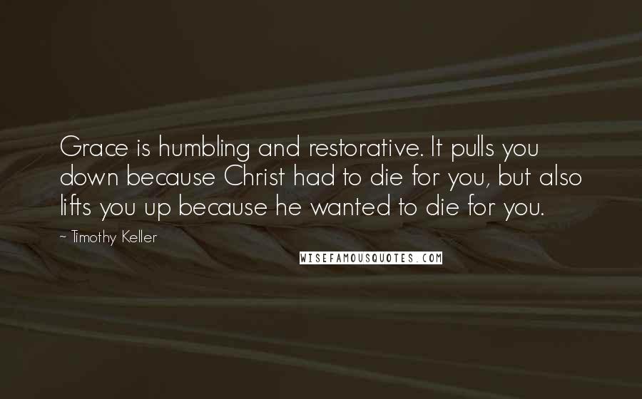 Timothy Keller Quotes: Grace is humbling and restorative. It pulls you down because Christ had to die for you, but also lifts you up because he wanted to die for you.