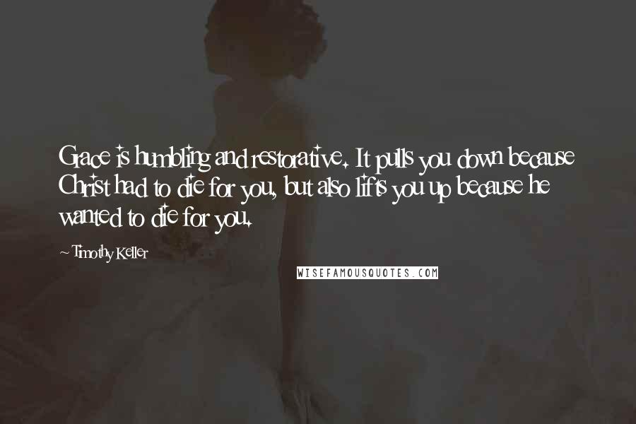 Timothy Keller Quotes: Grace is humbling and restorative. It pulls you down because Christ had to die for you, but also lifts you up because he wanted to die for you.