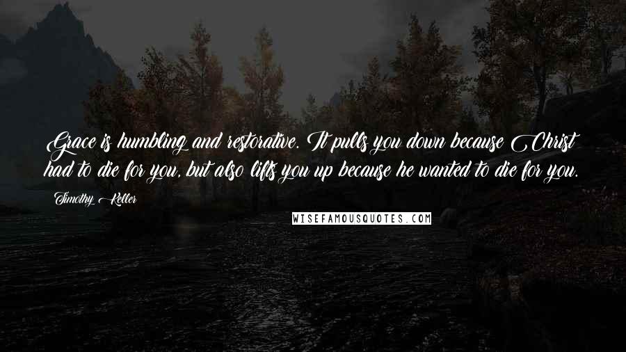 Timothy Keller Quotes: Grace is humbling and restorative. It pulls you down because Christ had to die for you, but also lifts you up because he wanted to die for you.