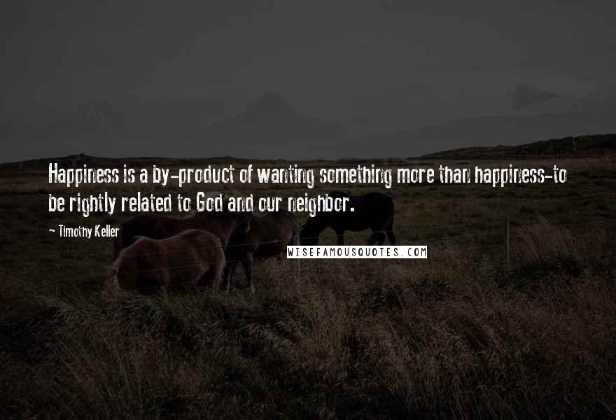Timothy Keller Quotes: Happiness is a by-product of wanting something more than happiness-to be rightly related to God and our neighbor.
