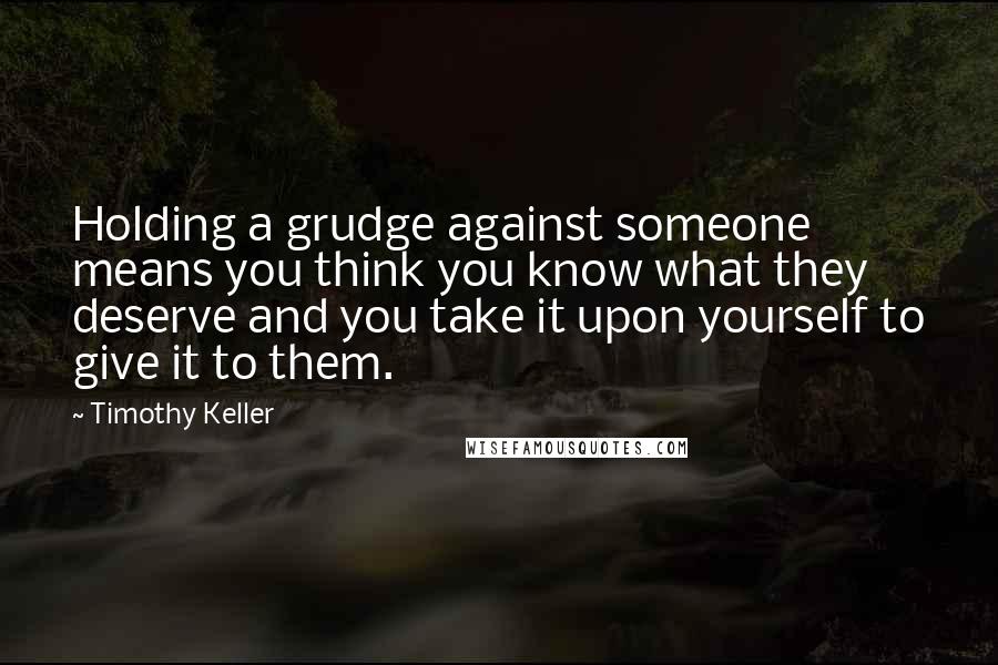 Timothy Keller Quotes: Holding a grudge against someone means you think you know what they deserve and you take it upon yourself to give it to them.