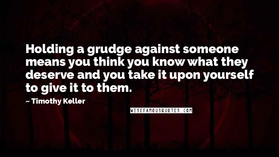 Timothy Keller Quotes: Holding a grudge against someone means you think you know what they deserve and you take it upon yourself to give it to them.