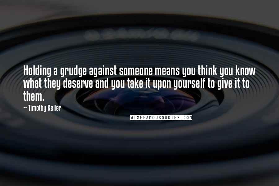 Timothy Keller Quotes: Holding a grudge against someone means you think you know what they deserve and you take it upon yourself to give it to them.