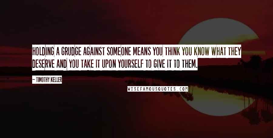 Timothy Keller Quotes: Holding a grudge against someone means you think you know what they deserve and you take it upon yourself to give it to them.