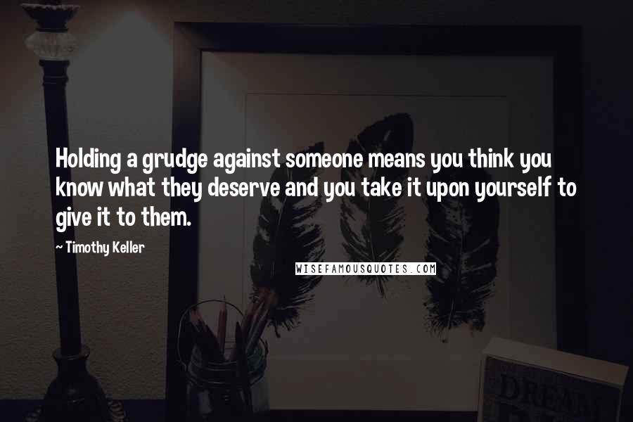 Timothy Keller Quotes: Holding a grudge against someone means you think you know what they deserve and you take it upon yourself to give it to them.