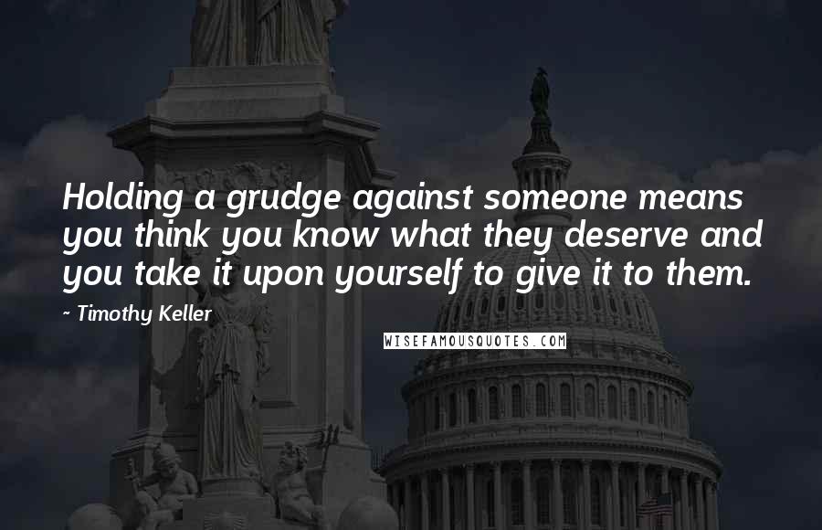 Timothy Keller Quotes: Holding a grudge against someone means you think you know what they deserve and you take it upon yourself to give it to them.