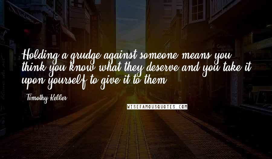 Timothy Keller Quotes: Holding a grudge against someone means you think you know what they deserve and you take it upon yourself to give it to them.