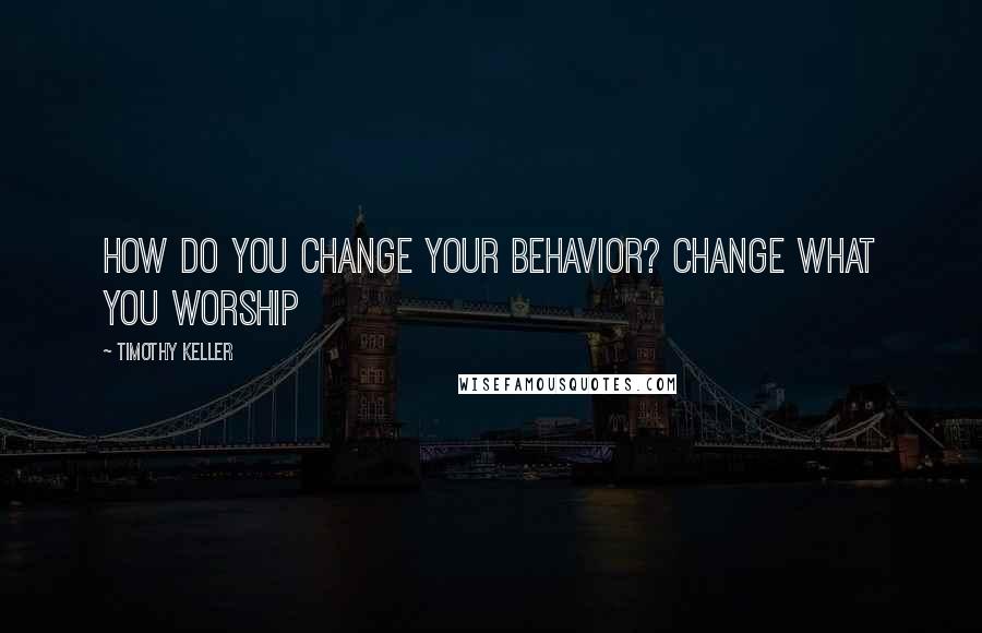 Timothy Keller Quotes: How do you change your behavior? Change what you worship
