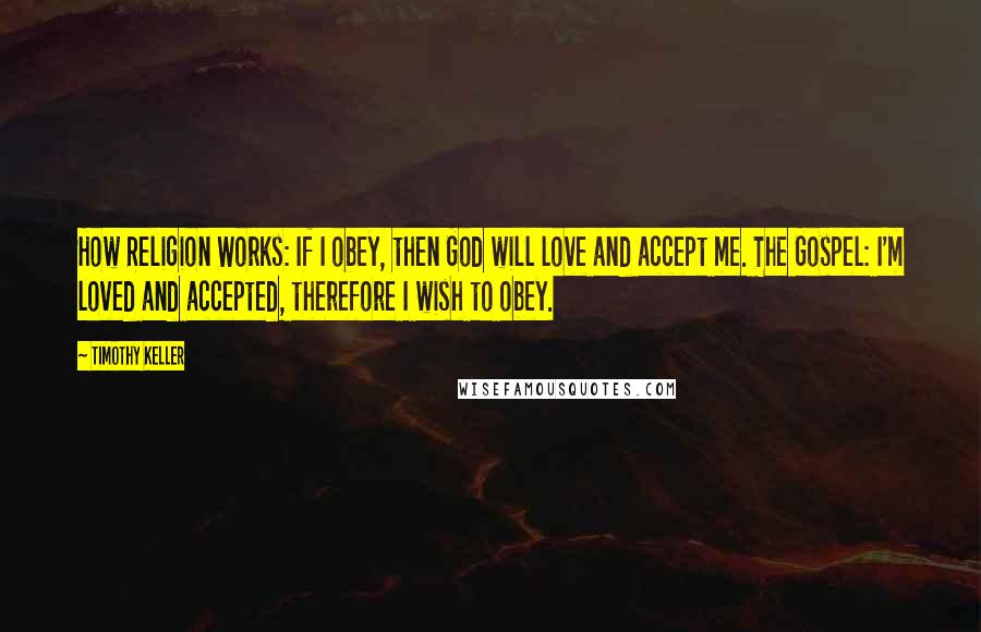 Timothy Keller Quotes: How Religion Works: If I obey, then God will love and accept me. The Gospel: I'm loved and accepted, therefore I wish to obey.
