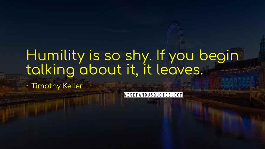 Timothy Keller Quotes: Humility is so shy. If you begin talking about it, it leaves.
