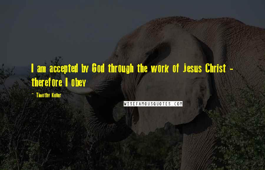 Timothy Keller Quotes: I am accepted by God through the work of Jesus Christ - therefore I obey