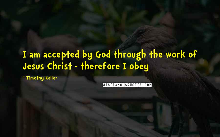 Timothy Keller Quotes: I am accepted by God through the work of Jesus Christ - therefore I obey