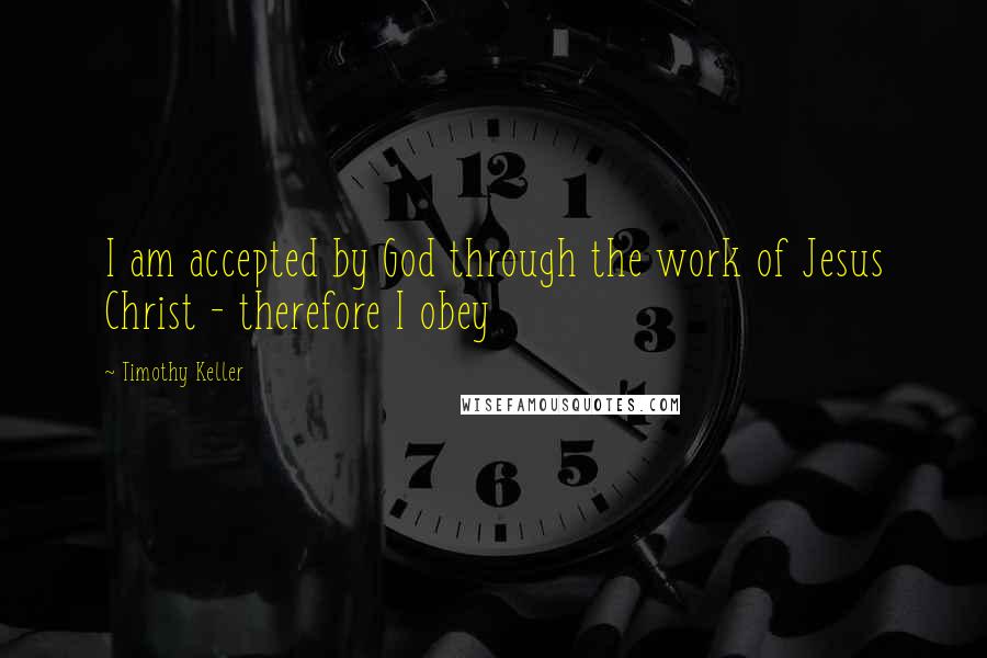 Timothy Keller Quotes: I am accepted by God through the work of Jesus Christ - therefore I obey
