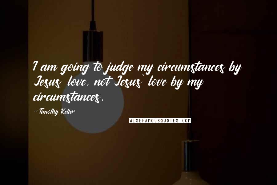 Timothy Keller Quotes: I am going to judge my circumstances by Jesus' love, not Jesus' love by my circumstances.