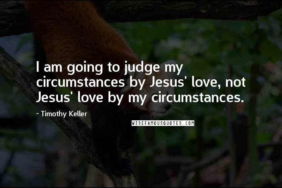 Timothy Keller Quotes: I am going to judge my circumstances by Jesus' love, not Jesus' love by my circumstances.