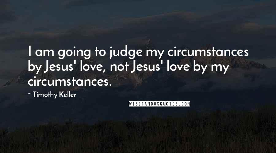 Timothy Keller Quotes: I am going to judge my circumstances by Jesus' love, not Jesus' love by my circumstances.