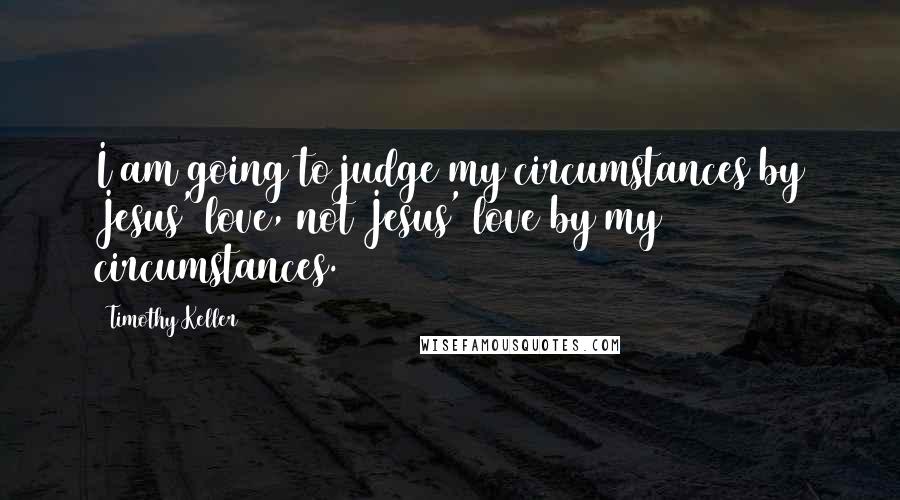 Timothy Keller Quotes: I am going to judge my circumstances by Jesus' love, not Jesus' love by my circumstances.