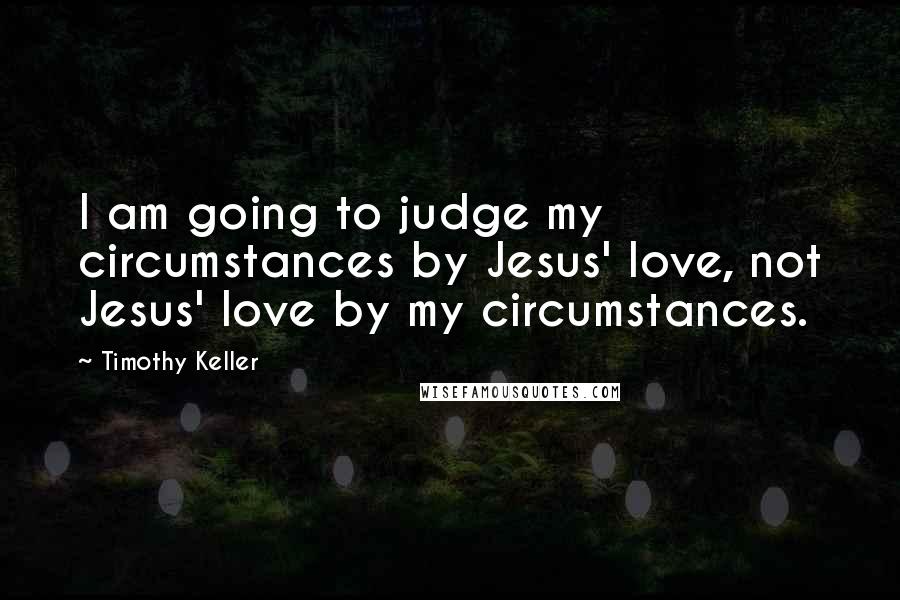 Timothy Keller Quotes: I am going to judge my circumstances by Jesus' love, not Jesus' love by my circumstances.