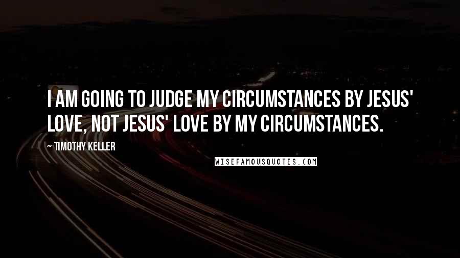 Timothy Keller Quotes: I am going to judge my circumstances by Jesus' love, not Jesus' love by my circumstances.