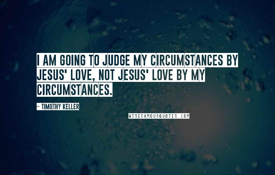 Timothy Keller Quotes: I am going to judge my circumstances by Jesus' love, not Jesus' love by my circumstances.