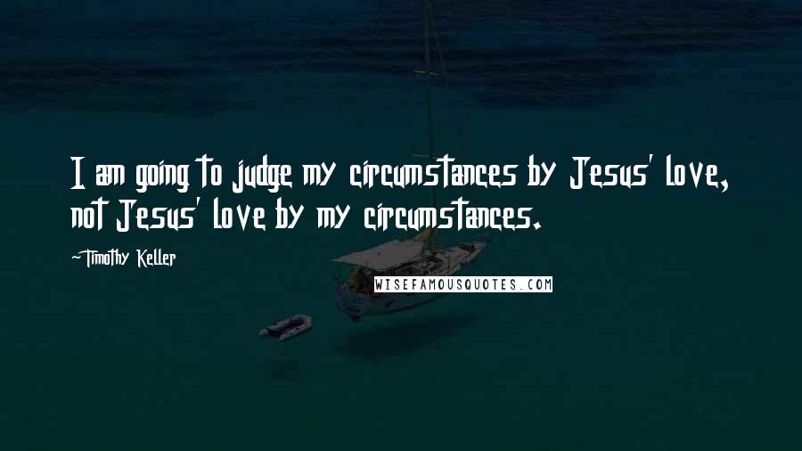 Timothy Keller Quotes: I am going to judge my circumstances by Jesus' love, not Jesus' love by my circumstances.