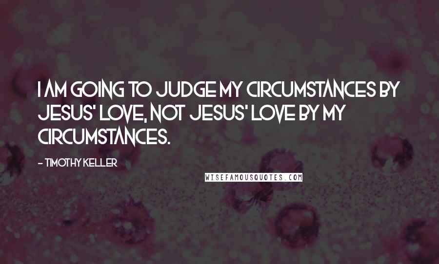 Timothy Keller Quotes: I am going to judge my circumstances by Jesus' love, not Jesus' love by my circumstances.