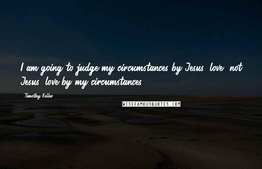 Timothy Keller Quotes: I am going to judge my circumstances by Jesus' love, not Jesus' love by my circumstances.