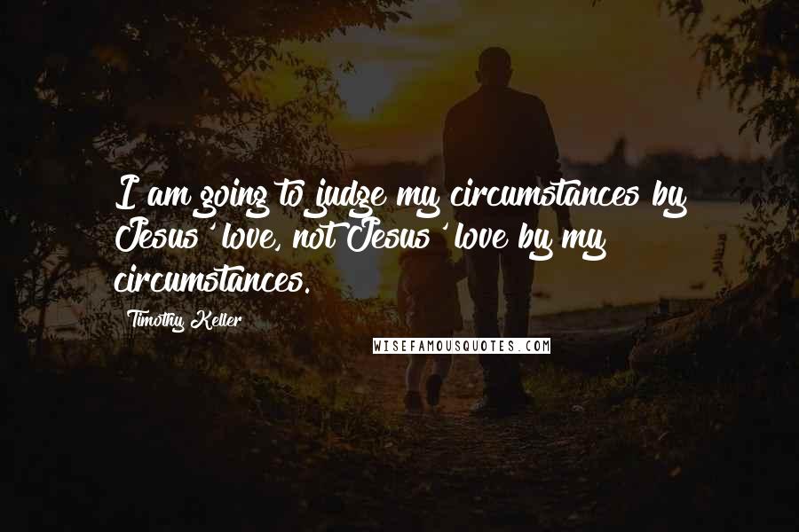 Timothy Keller Quotes: I am going to judge my circumstances by Jesus' love, not Jesus' love by my circumstances.