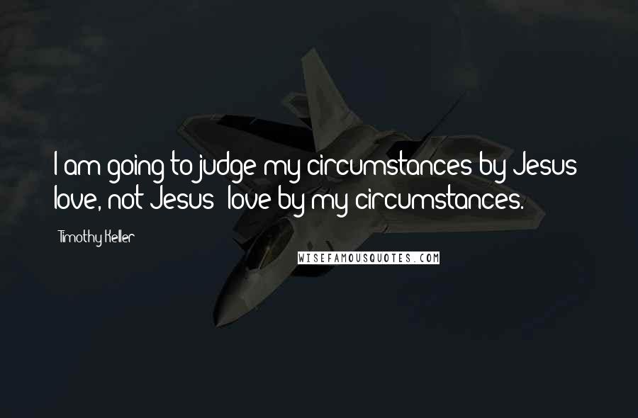 Timothy Keller Quotes: I am going to judge my circumstances by Jesus' love, not Jesus' love by my circumstances.