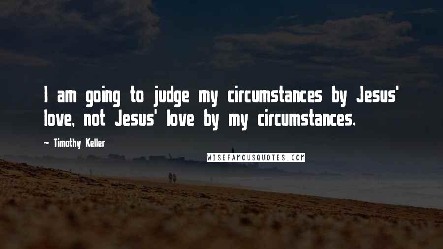 Timothy Keller Quotes: I am going to judge my circumstances by Jesus' love, not Jesus' love by my circumstances.