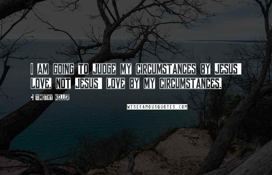 Timothy Keller Quotes: I am going to judge my circumstances by Jesus' love, not Jesus' love by my circumstances.