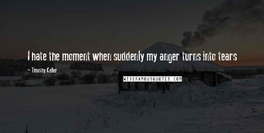 Timothy Keller Quotes: I hate the moment when suddenly my anger turns into tears