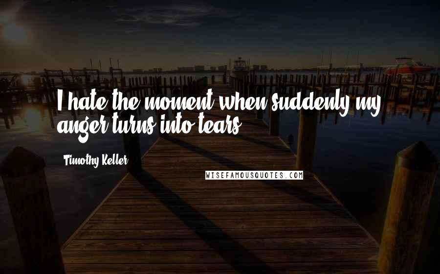 Timothy Keller Quotes: I hate the moment when suddenly my anger turns into tears