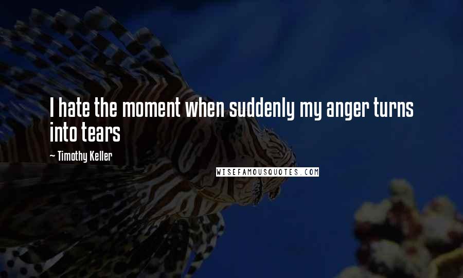 Timothy Keller Quotes: I hate the moment when suddenly my anger turns into tears