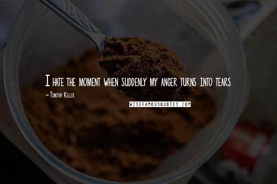 Timothy Keller Quotes: I hate the moment when suddenly my anger turns into tears