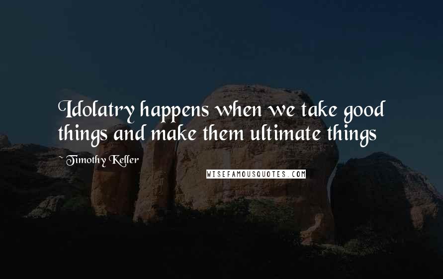 Timothy Keller Quotes: Idolatry happens when we take good things and make them ultimate things