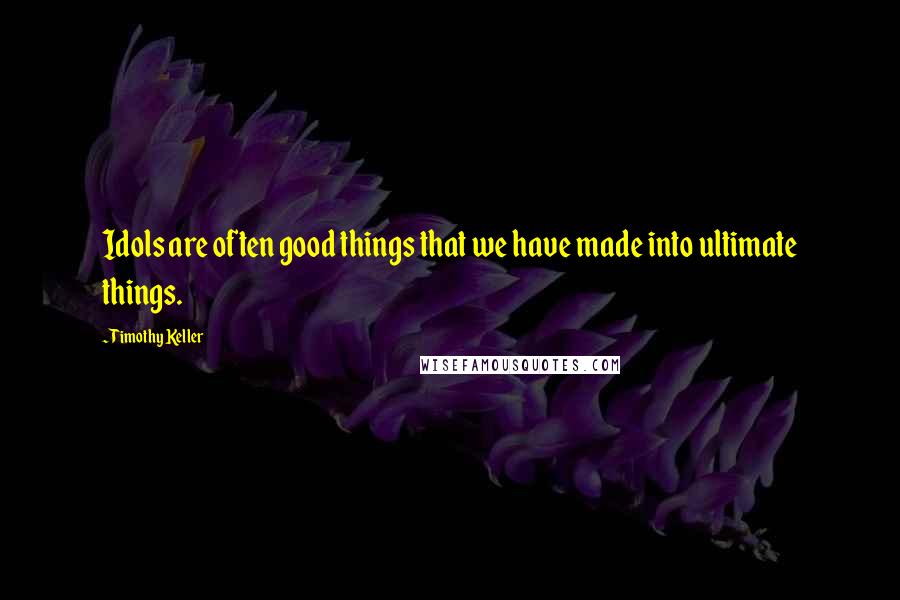 Timothy Keller Quotes: Idols are often good things that we have made into ultimate things.