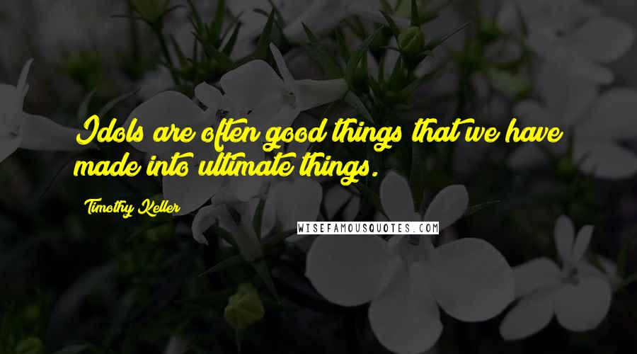 Timothy Keller Quotes: Idols are often good things that we have made into ultimate things.