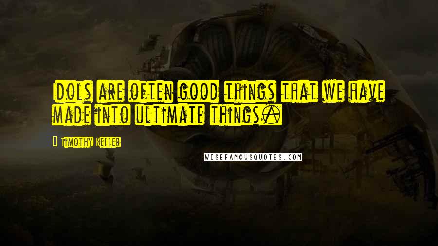 Timothy Keller Quotes: Idols are often good things that we have made into ultimate things.