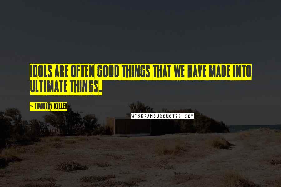 Timothy Keller Quotes: Idols are often good things that we have made into ultimate things.