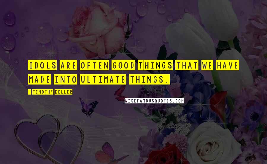 Timothy Keller Quotes: Idols are often good things that we have made into ultimate things.