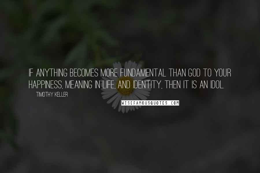 Timothy Keller Quotes: If anything becomes more fundamental than God to your happiness, meaning in life, and identity, then it is an idol.