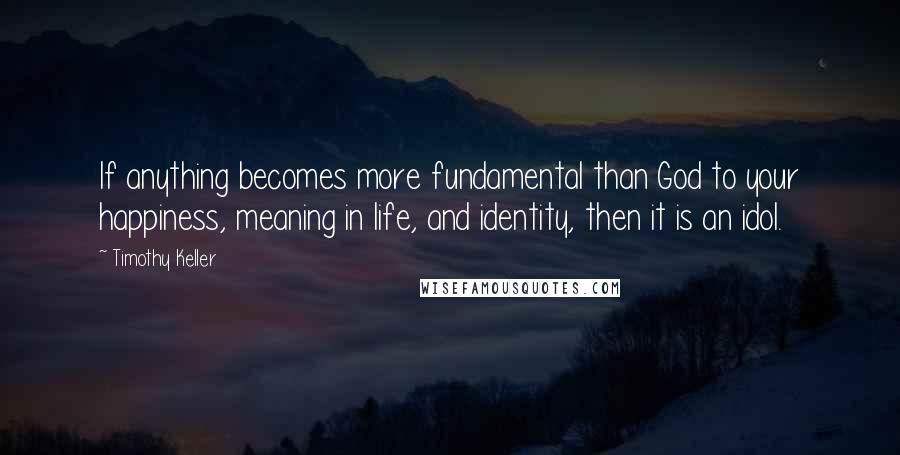 Timothy Keller Quotes: If anything becomes more fundamental than God to your happiness, meaning in life, and identity, then it is an idol.