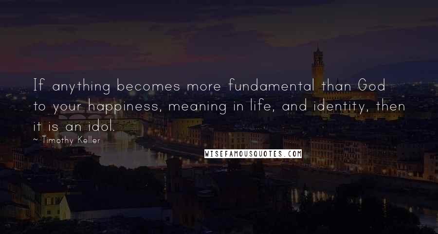Timothy Keller Quotes: If anything becomes more fundamental than God to your happiness, meaning in life, and identity, then it is an idol.