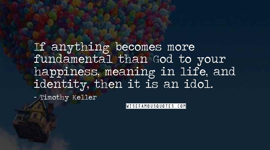 Timothy Keller Quotes: If anything becomes more fundamental than God to your happiness, meaning in life, and identity, then it is an idol.