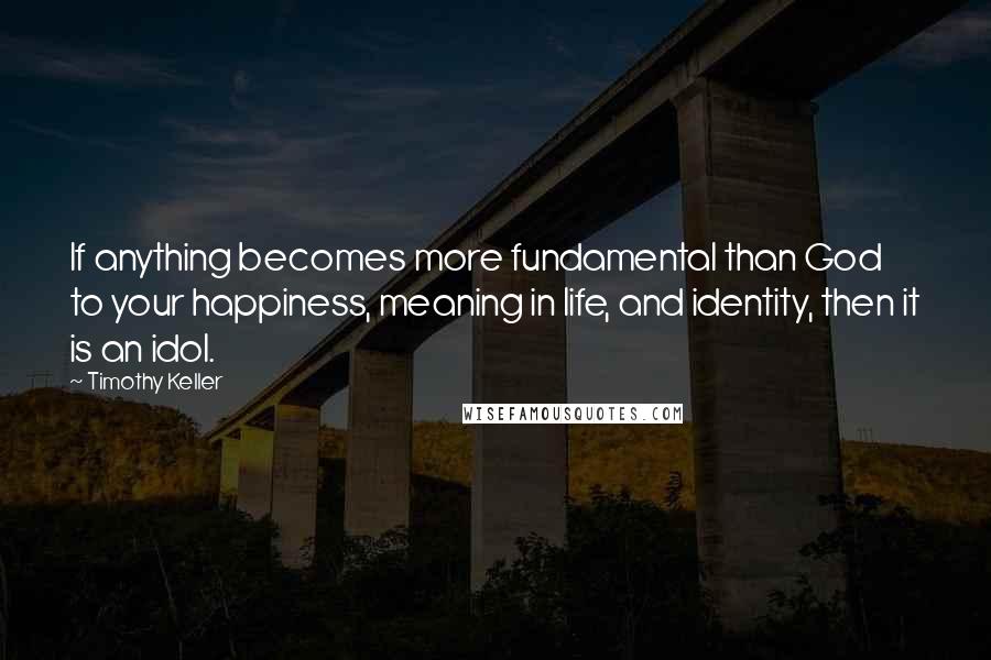 Timothy Keller Quotes: If anything becomes more fundamental than God to your happiness, meaning in life, and identity, then it is an idol.