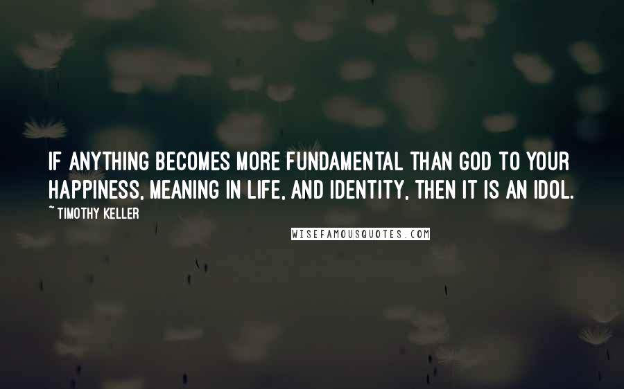 Timothy Keller Quotes: If anything becomes more fundamental than God to your happiness, meaning in life, and identity, then it is an idol.