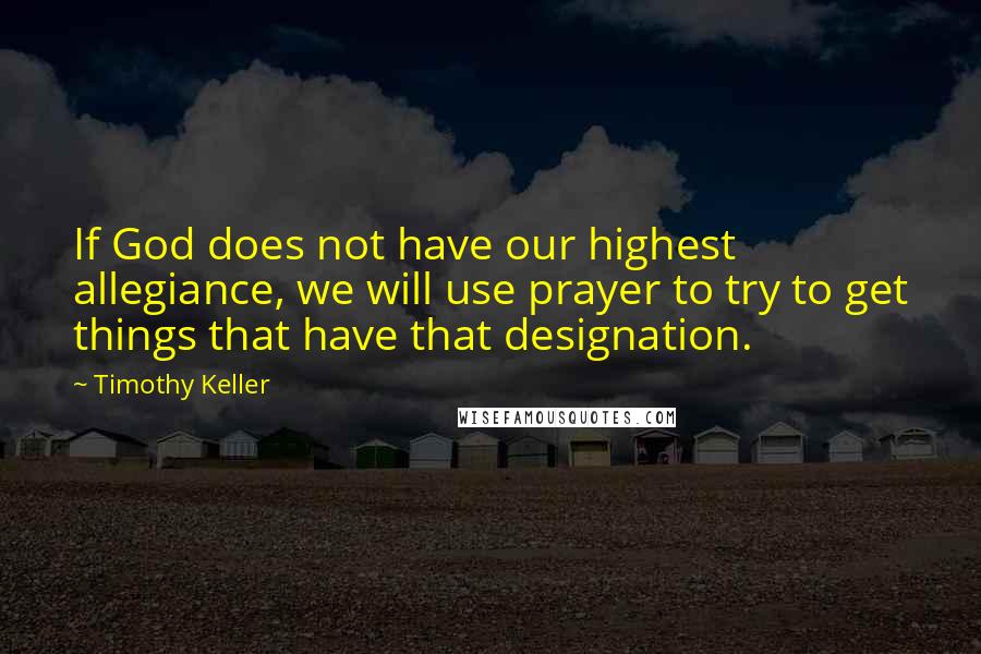 Timothy Keller Quotes: If God does not have our highest allegiance, we will use prayer to try to get things that have that designation.